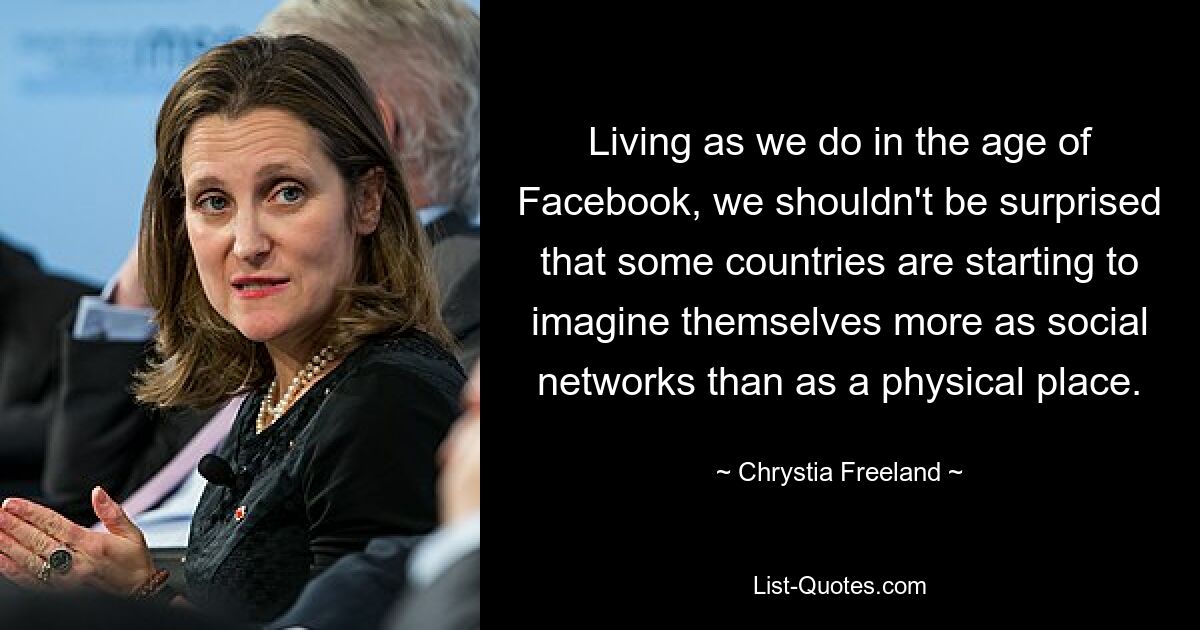 Living as we do in the age of Facebook, we shouldn't be surprised that some countries are starting to imagine themselves more as social networks than as a physical place. — © Chrystia Freeland