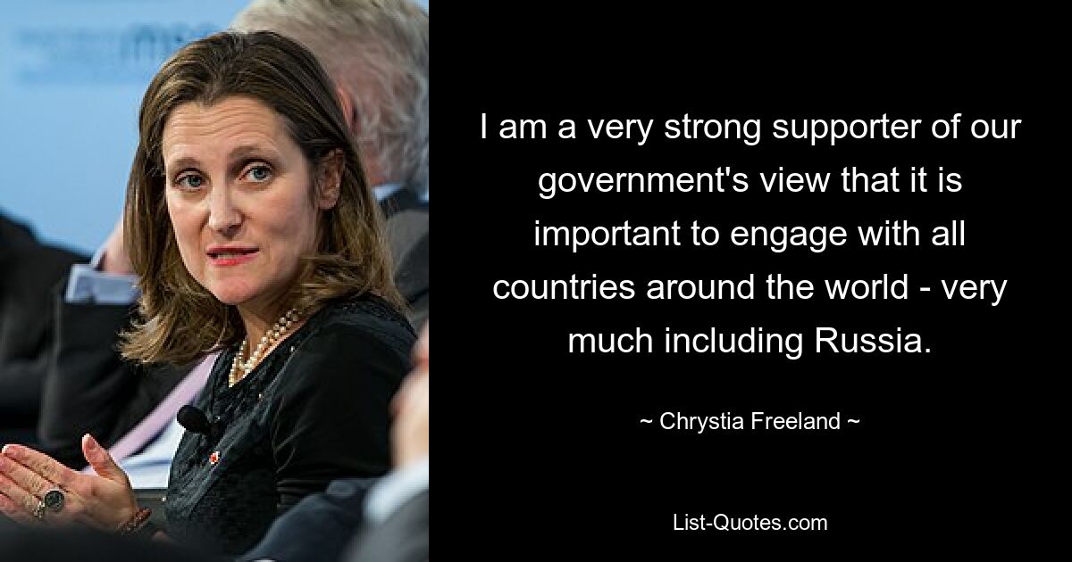 I am a very strong supporter of our government's view that it is important to engage with all countries around the world - very much including Russia. — © Chrystia Freeland