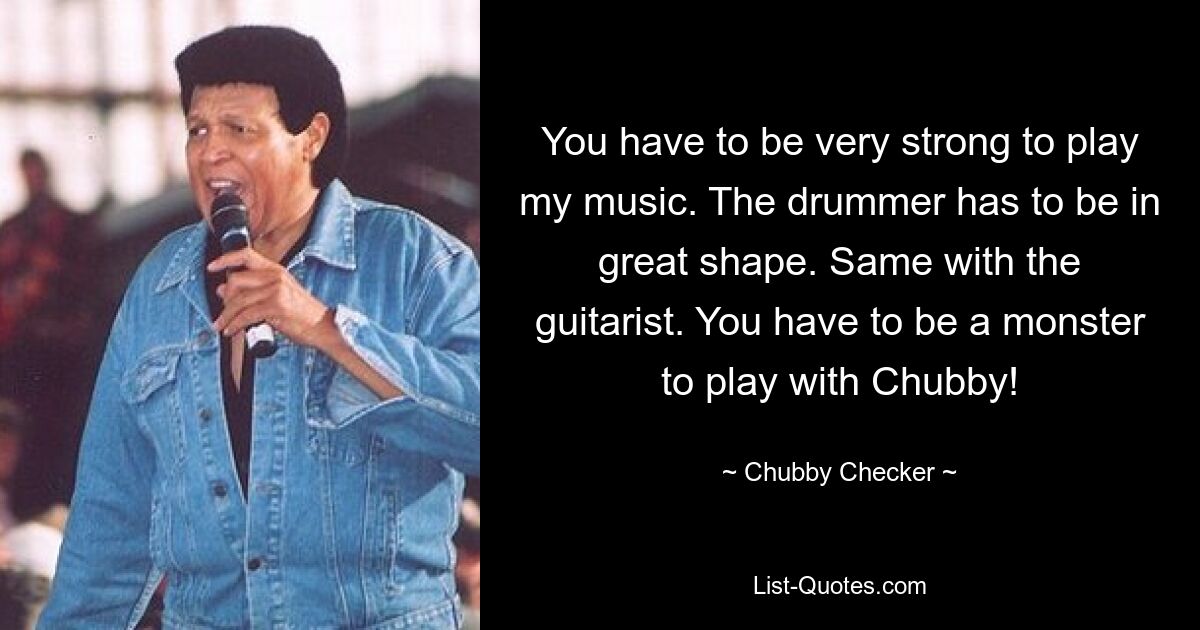 You have to be very strong to play my music. The drummer has to be in great shape. Same with the guitarist. You have to be a monster to play with Chubby! — © Chubby Checker