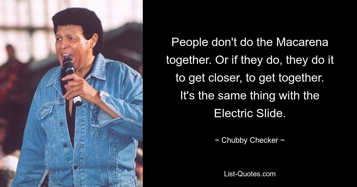 People don't do the Macarena together. Or if they do, they do it to get closer, to get together. It's the same thing with the Electric Slide. — © Chubby Checker