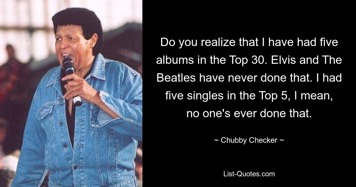 Do you realize that I have had five albums in the Top 30. Elvis and The Beatles have never done that. I had five singles in the Top 5, I mean, no one's ever done that. — © Chubby Checker