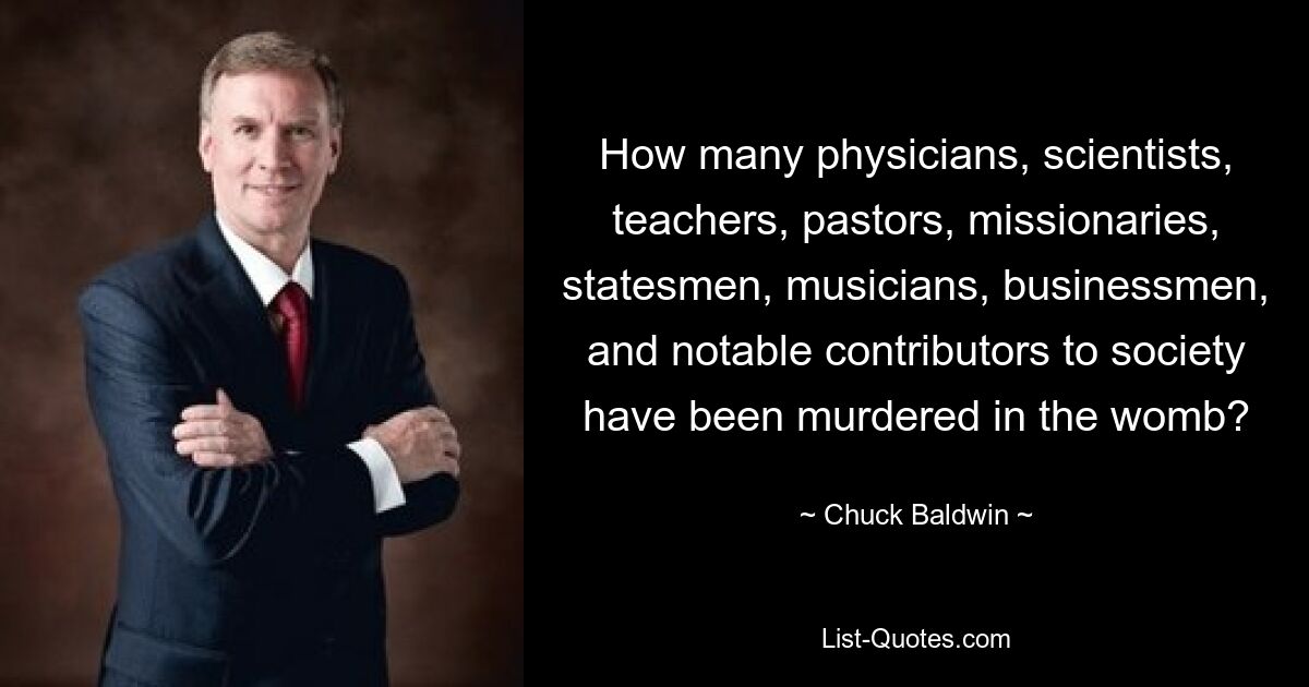 How many physicians, scientists, teachers, pastors, missionaries, statesmen, musicians, businessmen, and notable contributors to society have been murdered in the womb? — © Chuck Baldwin