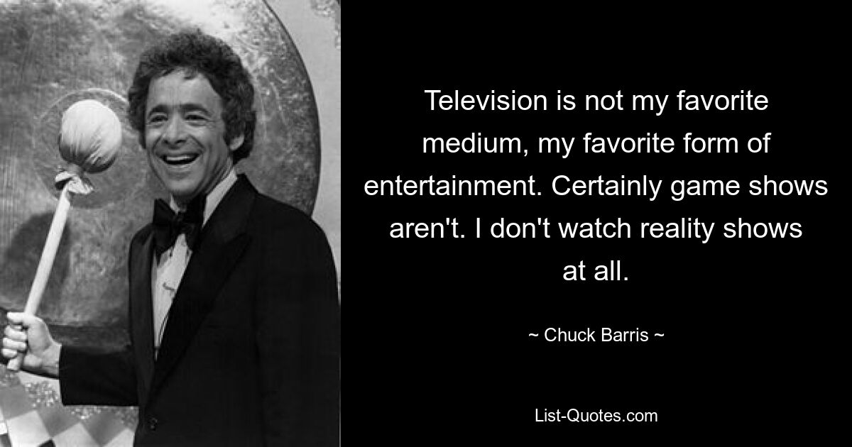 Television is not my favorite medium, my favorite form of entertainment. Certainly game shows aren't. I don't watch reality shows at all. — © Chuck Barris