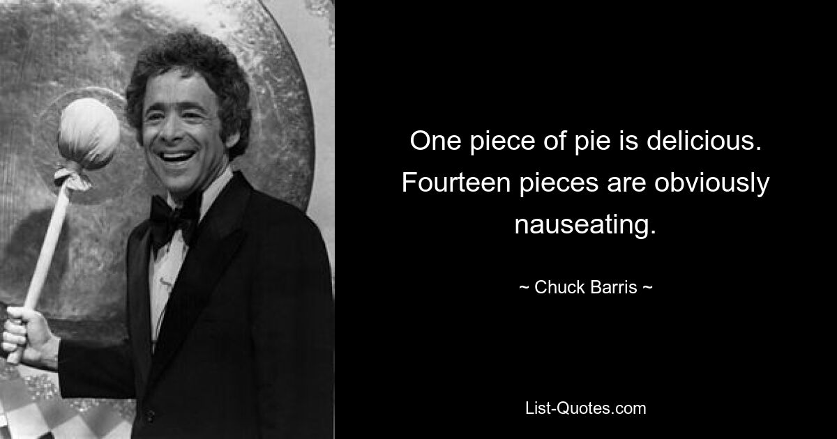 One piece of pie is delicious. Fourteen pieces are obviously nauseating. — © Chuck Barris