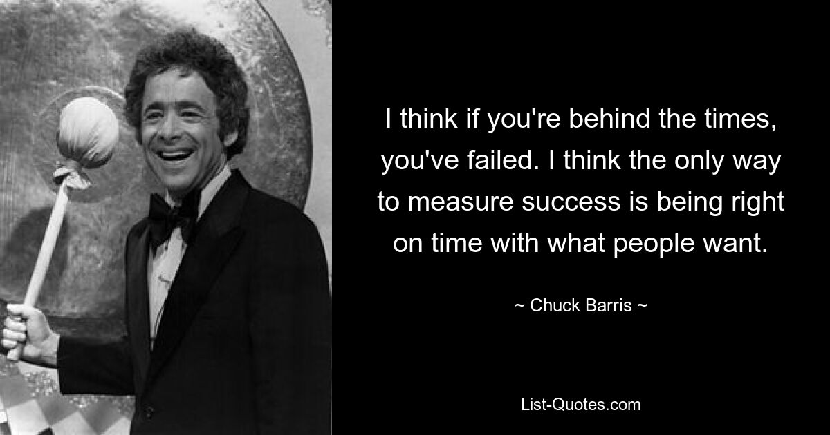 I think if you're behind the times, you've failed. I think the only way to measure success is being right on time with what people want. — © Chuck Barris