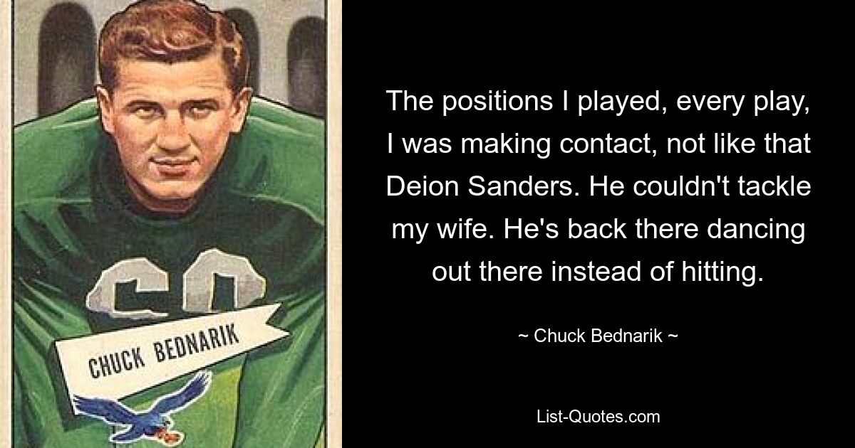 The positions I played, every play, I was making contact, not like that Deion Sanders. He couldn't tackle my wife. He's back there dancing out there instead of hitting. — © Chuck Bednarik