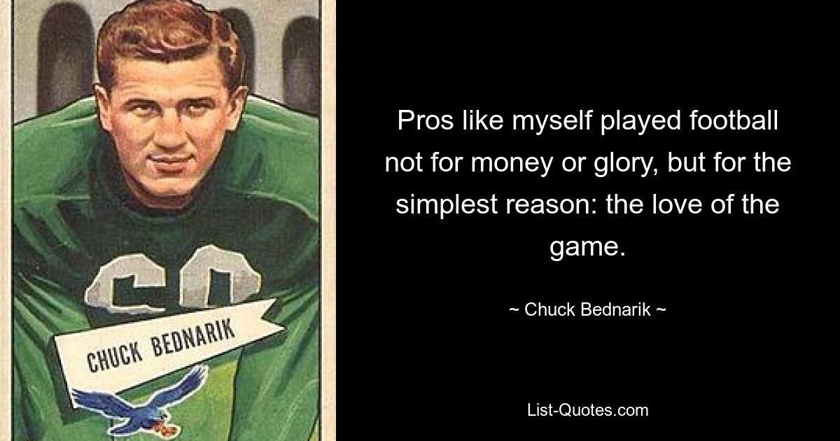 Pros like myself played football not for money or glory, but for the simplest reason: the love of the game. — © Chuck Bednarik