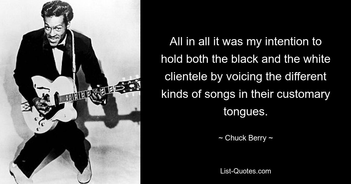 All in all it was my intention to hold both the black and the white clientele by voicing the different kinds of songs in their customary tongues. — © Chuck Berry