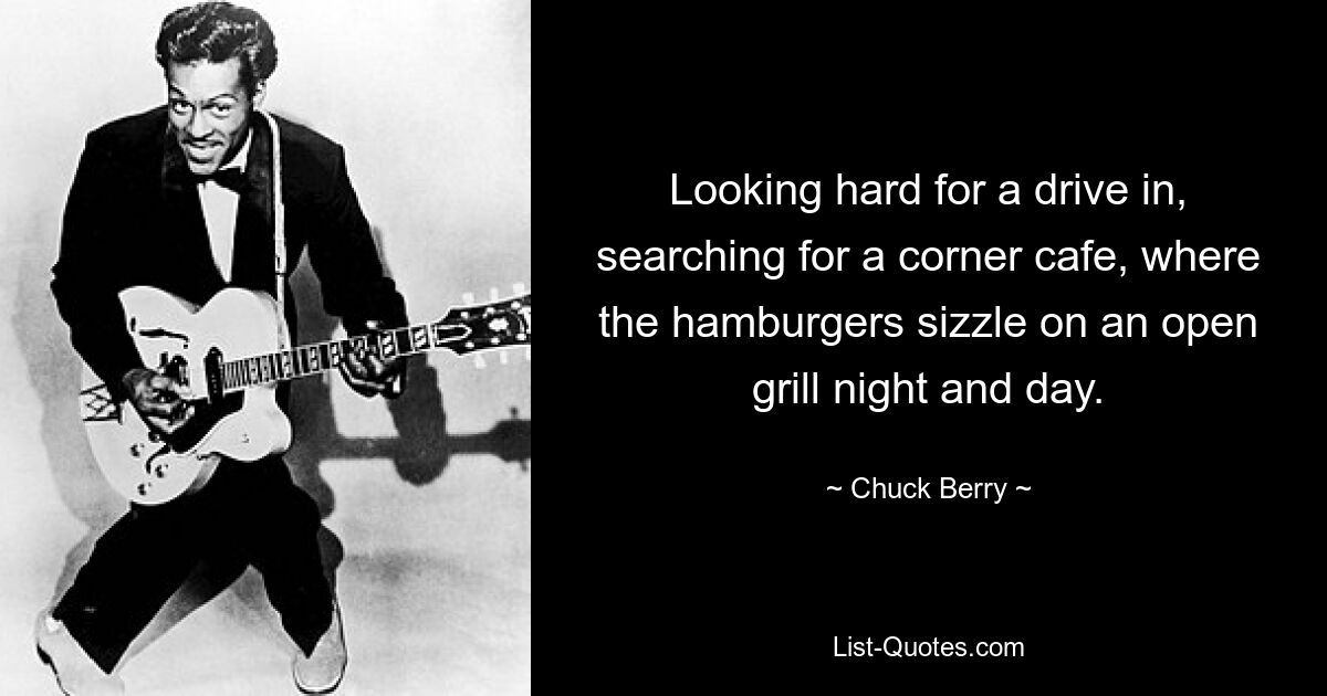 Looking hard for a drive in, searching for a corner cafe, where the hamburgers sizzle on an open grill night and day. — © Chuck Berry