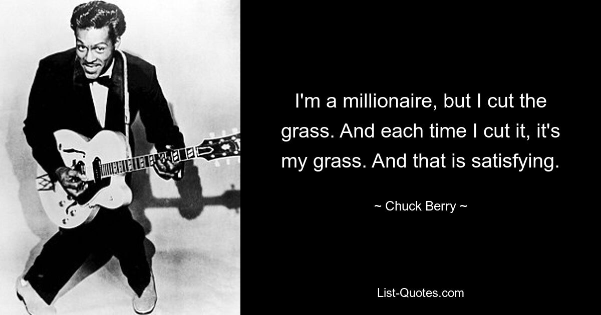 I'm a millionaire, but I cut the grass. And each time I cut it, it's my grass. And that is satisfying. — © Chuck Berry