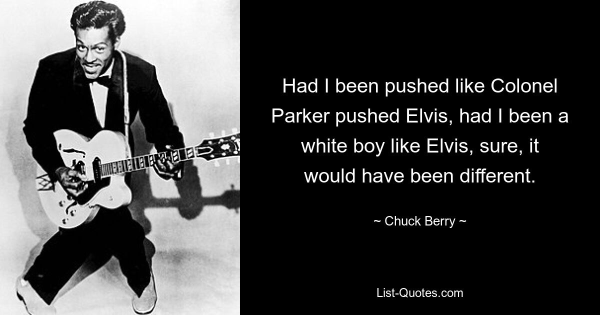 Had I been pushed like Colonel Parker pushed Elvis, had I been a white boy like Elvis, sure, it would have been different. — © Chuck Berry