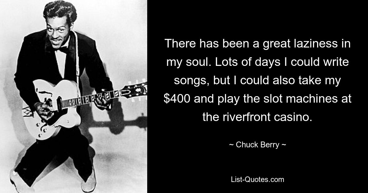 There has been a great laziness in my soul. Lots of days I could write songs, but I could also take my $400 and play the slot machines at the riverfront casino. — © Chuck Berry