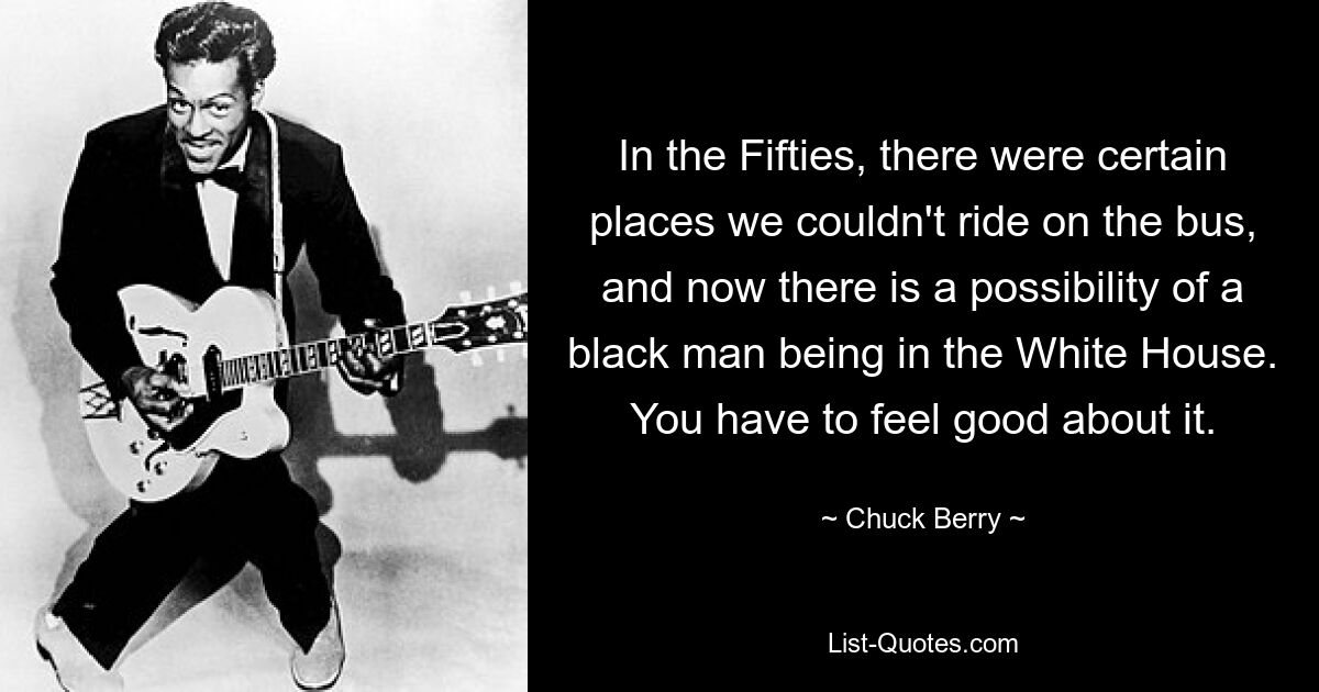 In the Fifties, there were certain places we couldn't ride on the bus, and now there is a possibility of a black man being in the White House. You have to feel good about it. — © Chuck Berry