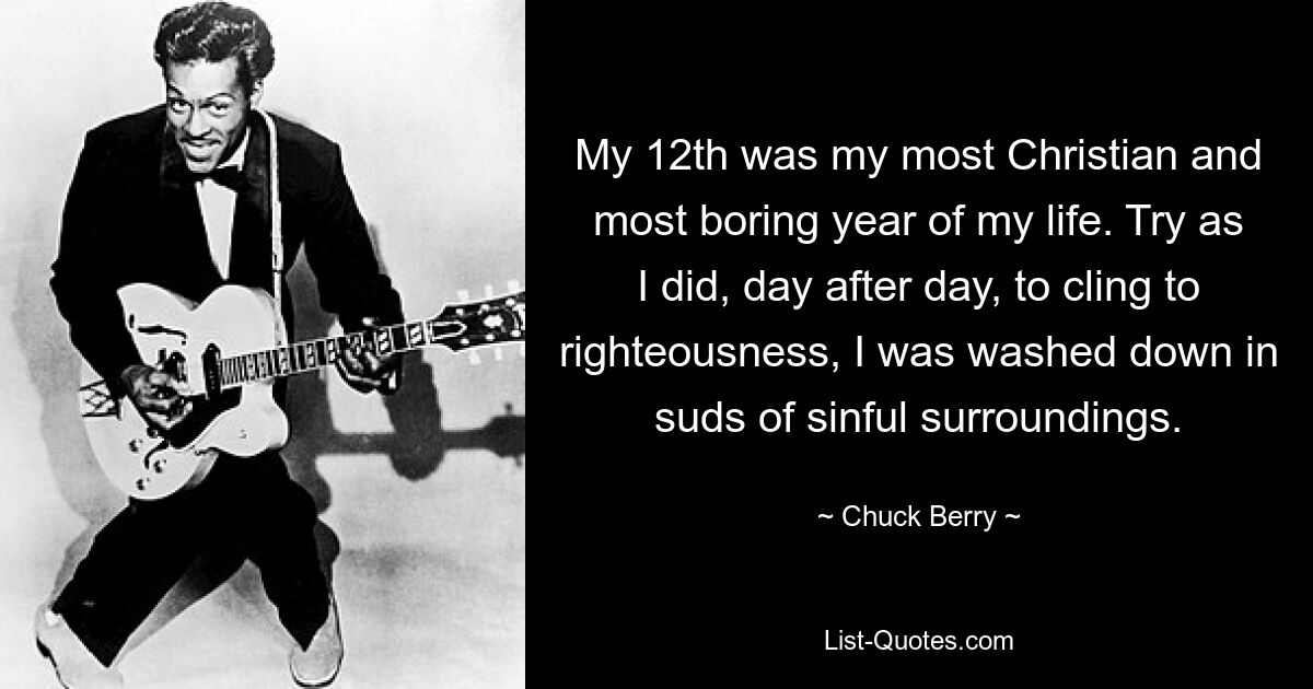 My 12th was my most Christian and most boring year of my life. Try as I did, day after day, to cling to righteousness, I was washed down in suds of sinful surroundings. — © Chuck Berry