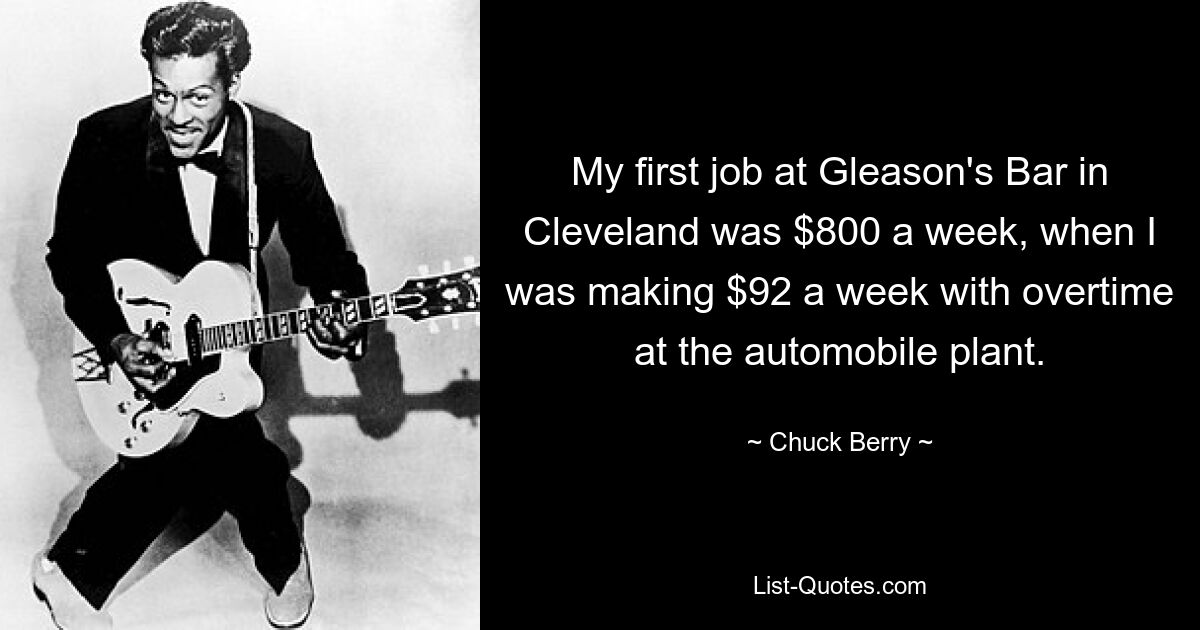 My first job at Gleason's Bar in Cleveland was $800 a week, when I was making $92 a week with overtime at the automobile plant. — © Chuck Berry