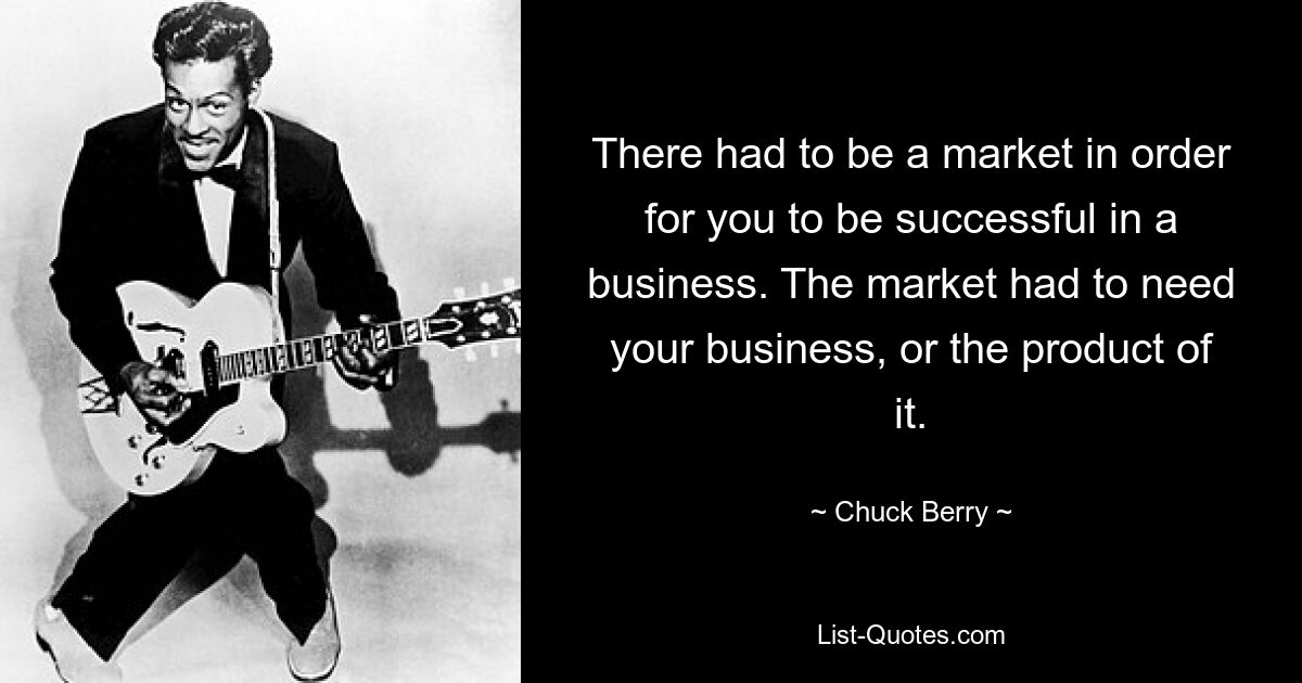 There had to be a market in order for you to be successful in a business. The market had to need your business, or the product of it. — © Chuck Berry