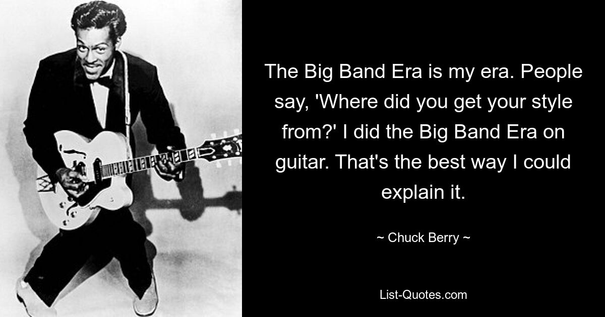 The Big Band Era is my era. People say, 'Where did you get your style from?' I did the Big Band Era on guitar. That's the best way I could explain it. — © Chuck Berry