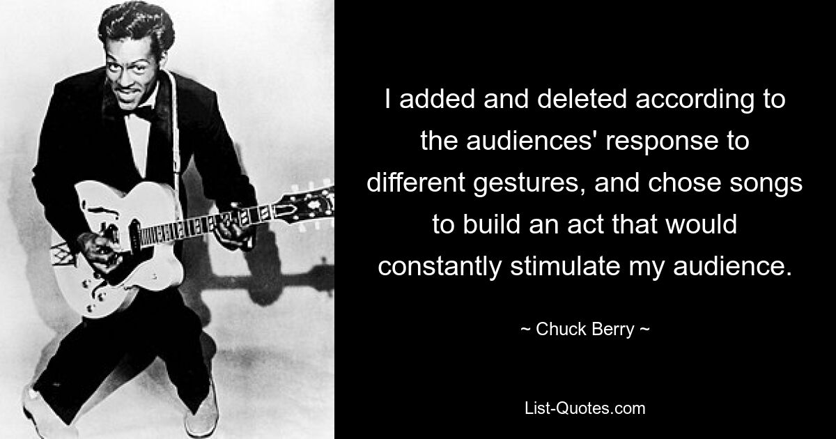 I added and deleted according to the audiences' response to different gestures, and chose songs to build an act that would constantly stimulate my audience. — © Chuck Berry