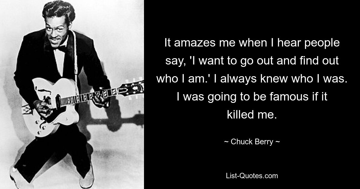 It amazes me when I hear people say, 'I want to go out and find out who I am.' I always knew who I was. I was going to be famous if it killed me. — © Chuck Berry