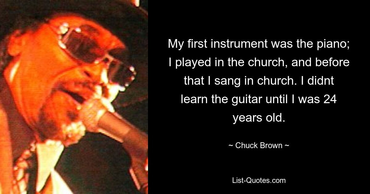 My first instrument was the piano; I played in the church, and before that I sang in church. I didnt learn the guitar until I was 24 years old. — © Chuck Brown