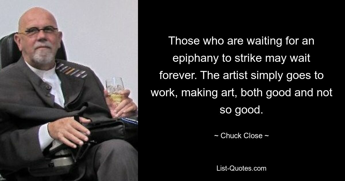 Those who are waiting for an epiphany to strike may wait forever. The artist simply goes to work, making art, both good and not so good. — © Chuck Close