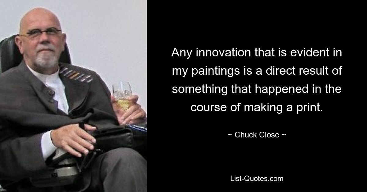 Any innovation that is evident in my paintings is a direct result of something that happened in the course of making a print. — © Chuck Close