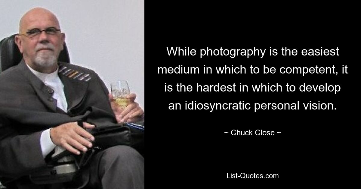 While photography is the easiest medium in which to be competent, it is the hardest in which to develop an idiosyncratic personal vision. — © Chuck Close