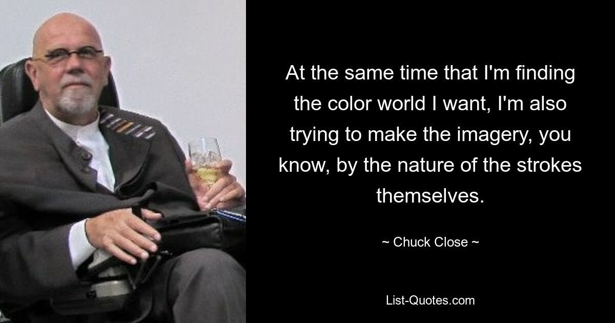 At the same time that I'm finding the color world I want, I'm also trying to make the imagery, you know, by the nature of the strokes themselves. — © Chuck Close