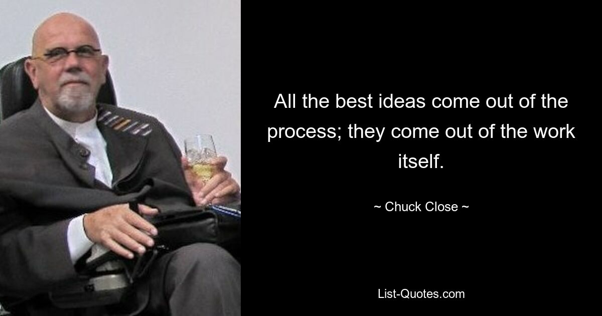 All the best ideas come out of the process; they come out of the work itself. — © Chuck Close