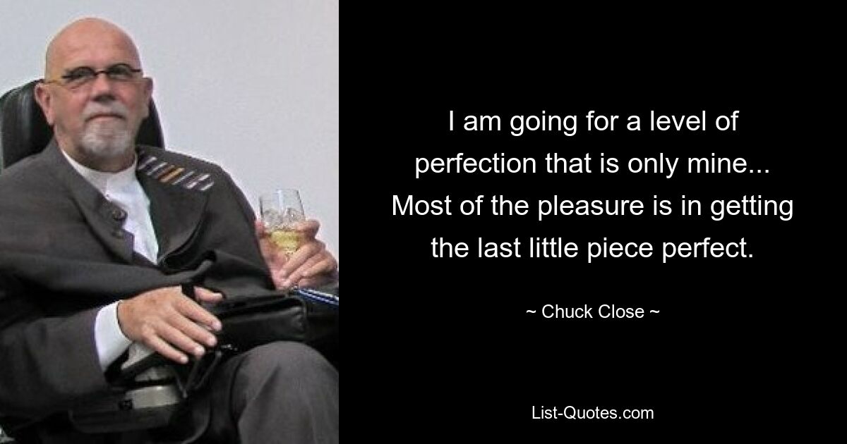 I am going for a level of perfection that is only mine... Most of the pleasure is in getting the last little piece perfect. — © Chuck Close