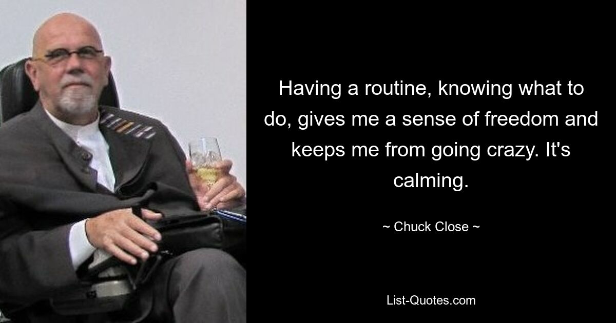 Having a routine, knowing what to do, gives me a sense of freedom and keeps me from going crazy. It's calming. — © Chuck Close