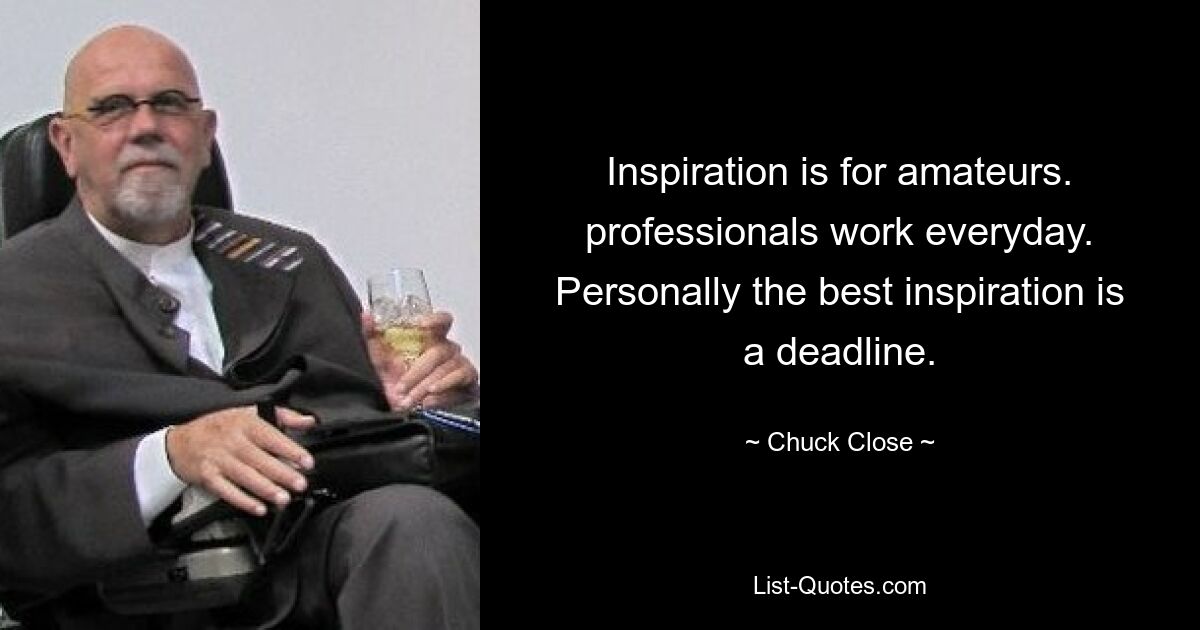 Inspiration is for amateurs. professionals work everyday. Personally the best inspiration is a deadline. — © Chuck Close