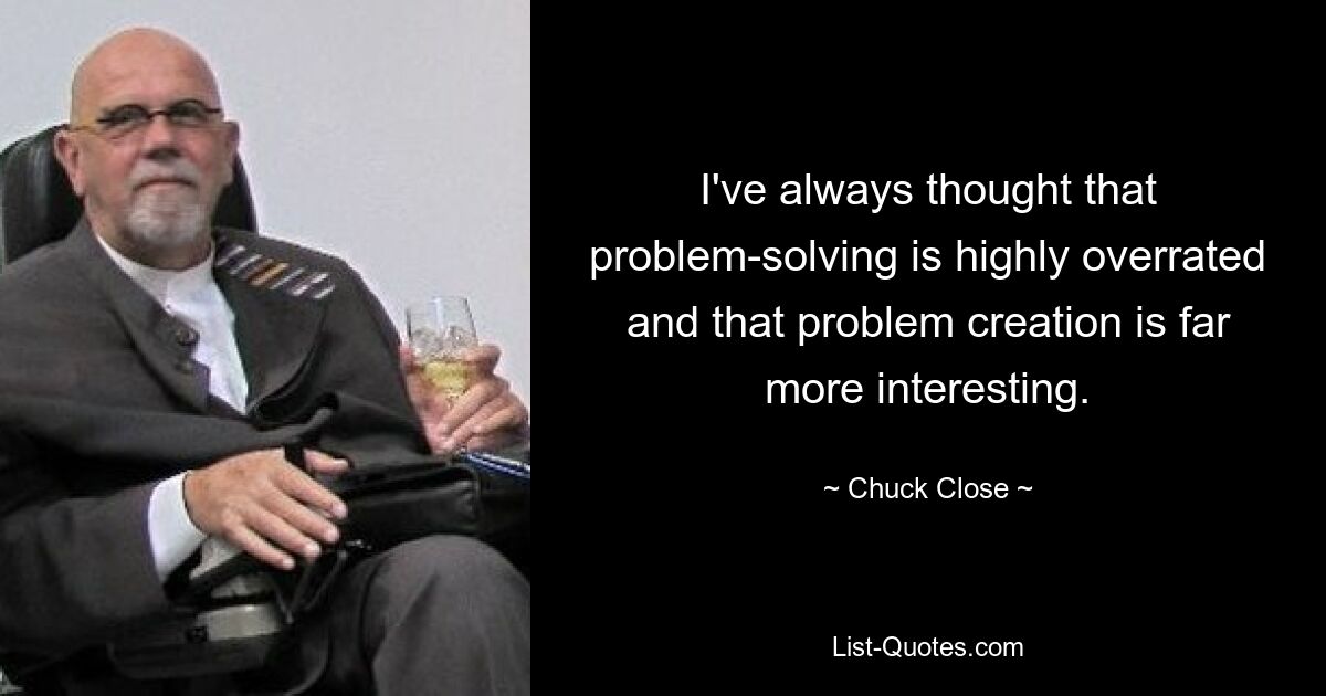 I've always thought that problem-solving is highly overrated and that problem creation is far more interesting. — © Chuck Close