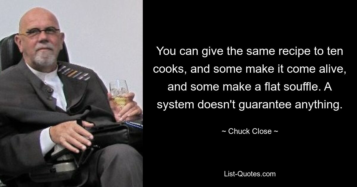 You can give the same recipe to ten cooks, and some make it come alive, and some make a flat souffle. A system doesn't guarantee anything. — © Chuck Close