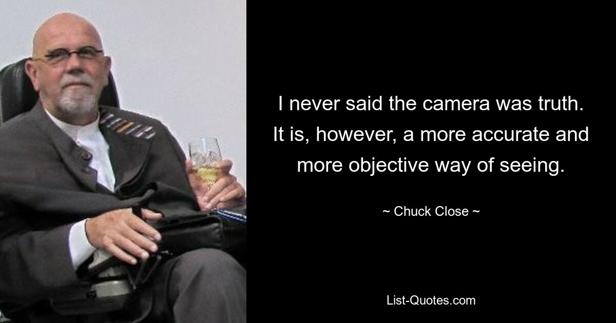 I never said the camera was truth. It is, however, a more accurate and more objective way of seeing. — © Chuck Close