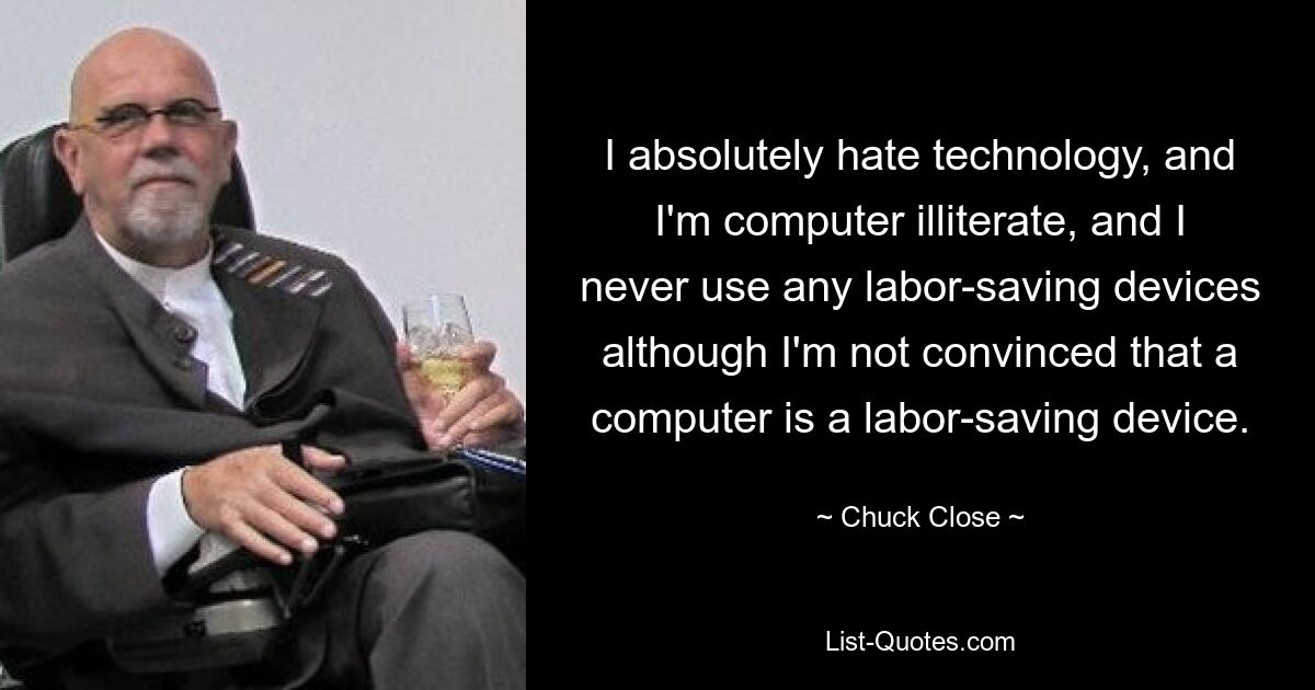 I absolutely hate technology, and I'm computer illiterate, and I never use any labor-saving devices although I'm not convinced that a computer is a labor-saving device. — © Chuck Close