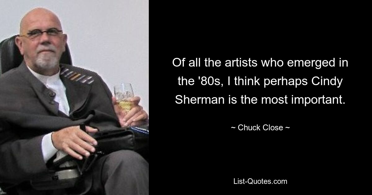 Of all the artists who emerged in the '80s, I think perhaps Cindy Sherman is the most important. — © Chuck Close