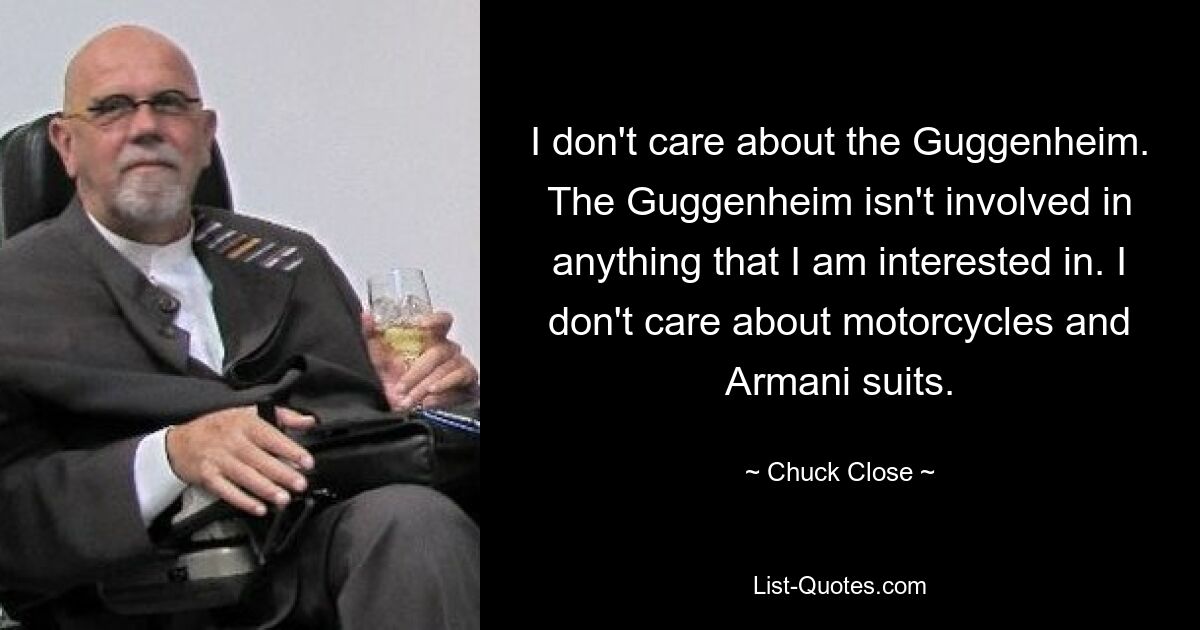 I don't care about the Guggenheim. The Guggenheim isn't involved in anything that I am interested in. I don't care about motorcycles and Armani suits. — © Chuck Close