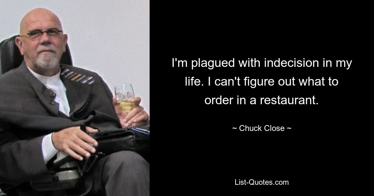 I'm plagued with indecision in my life. I can't figure out what to order in a restaurant. — © Chuck Close