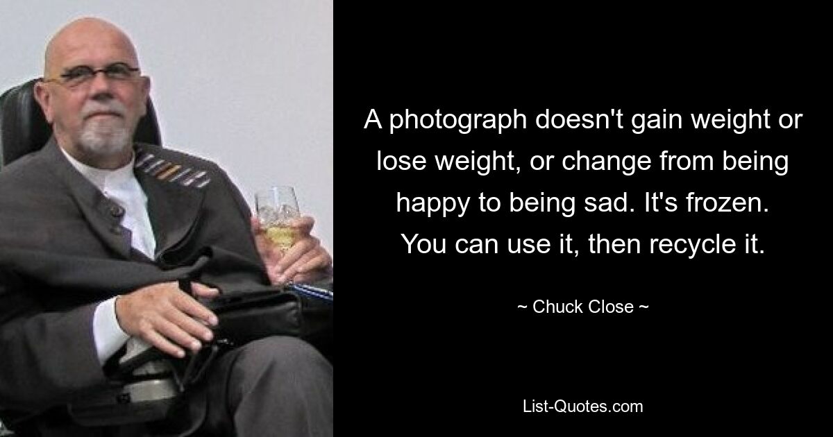 A photograph doesn't gain weight or lose weight, or change from being happy to being sad. It's frozen. You can use it, then recycle it. — © Chuck Close