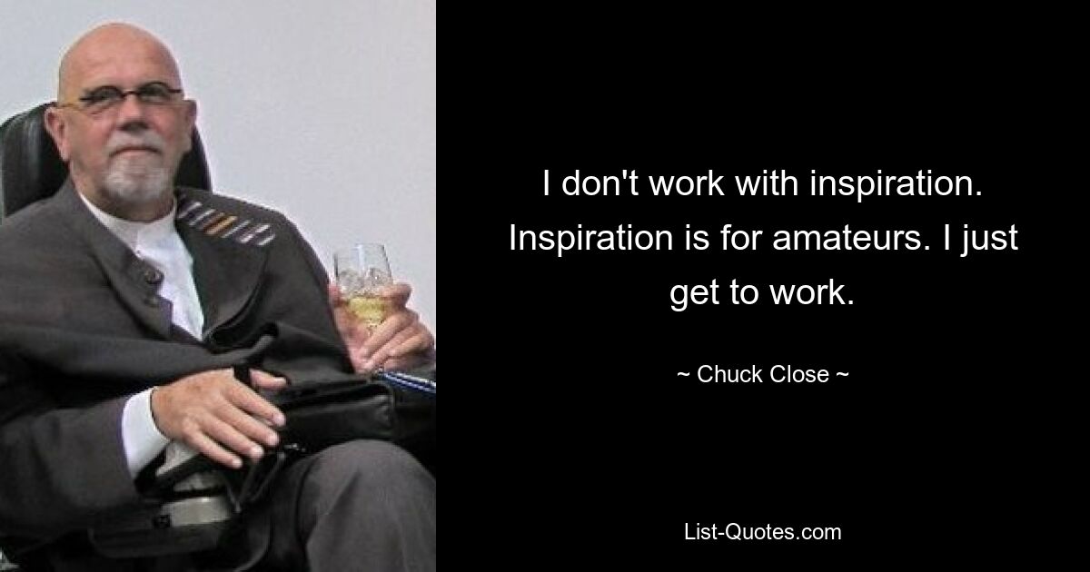 I don't work with inspiration. Inspiration is for amateurs. I just get to work. — © Chuck Close