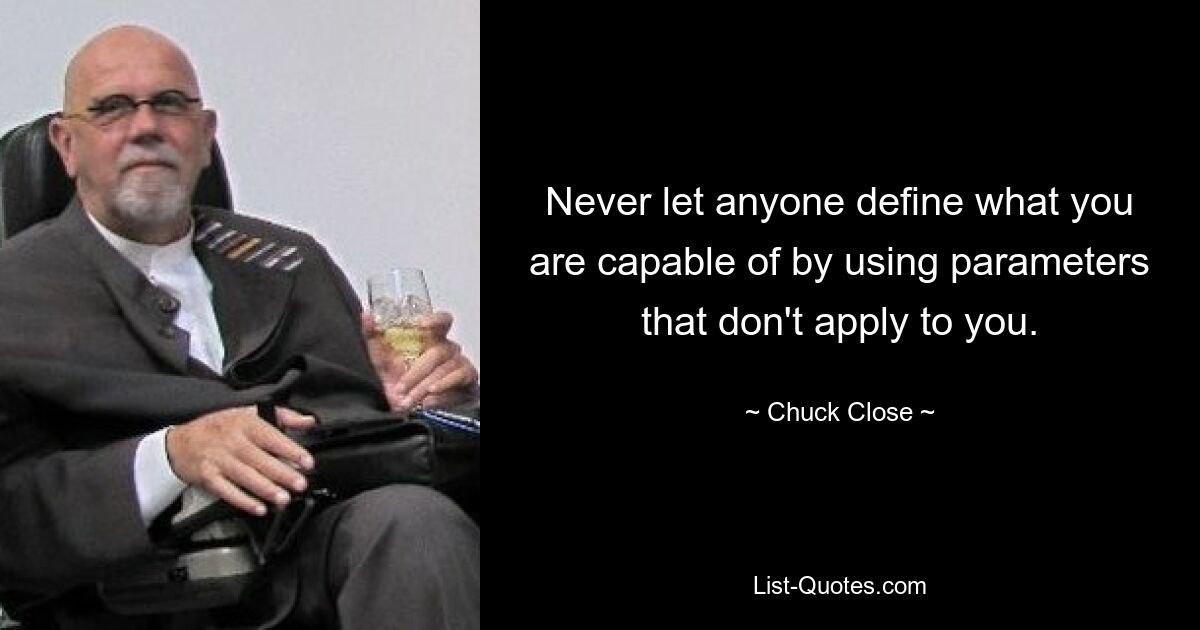 Never let anyone define what you are capable of by using parameters that don't apply to you. — © Chuck Close