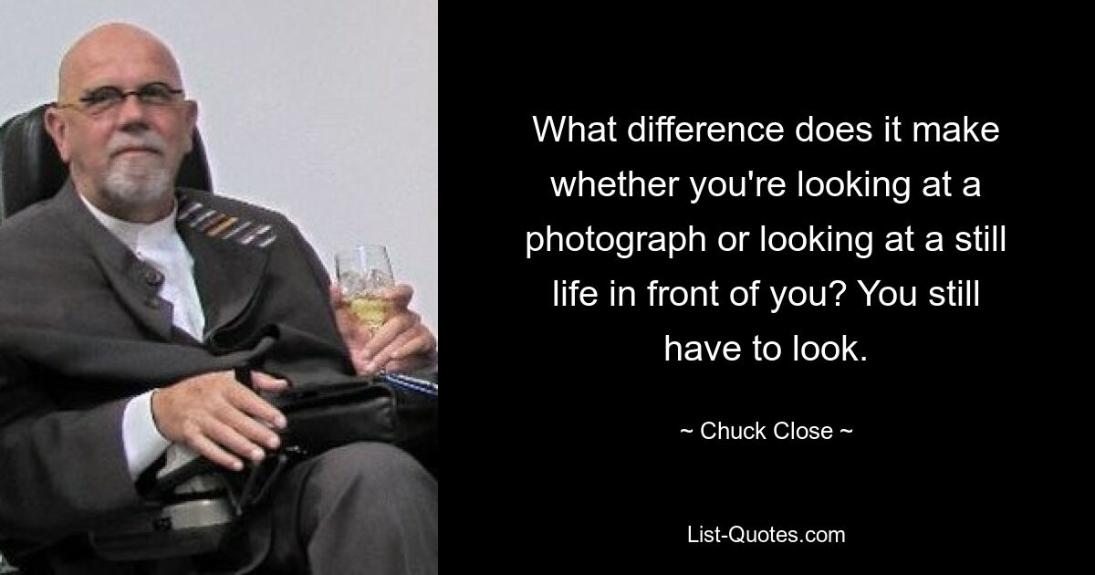 What difference does it make whether you're looking at a photograph or looking at a still life in front of you? You still have to look. — © Chuck Close