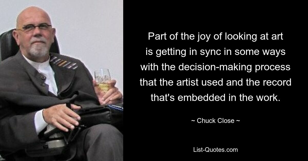 Part of the joy of looking at art is getting in sync in some ways with the decision-making process that the artist used and the record that's embedded in the work. — © Chuck Close