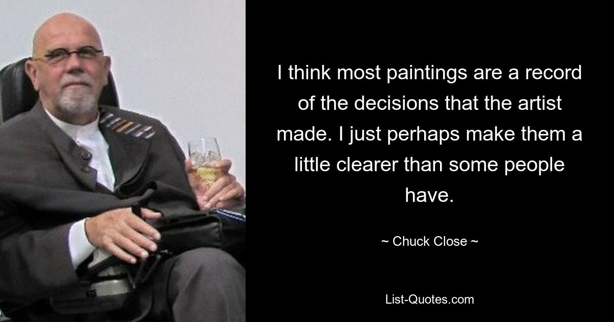 I think most paintings are a record of the decisions that the artist made. I just perhaps make them a little clearer than some people have. — © Chuck Close