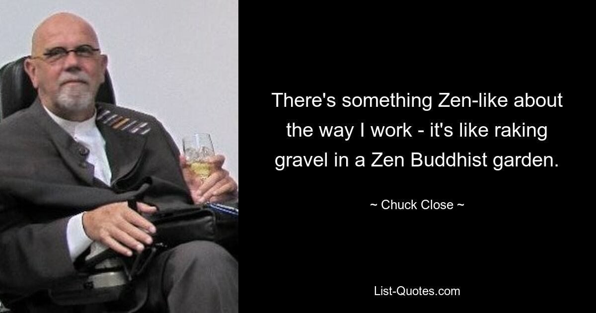 There's something Zen-like about the way I work - it's like raking gravel in a Zen Buddhist garden. — © Chuck Close