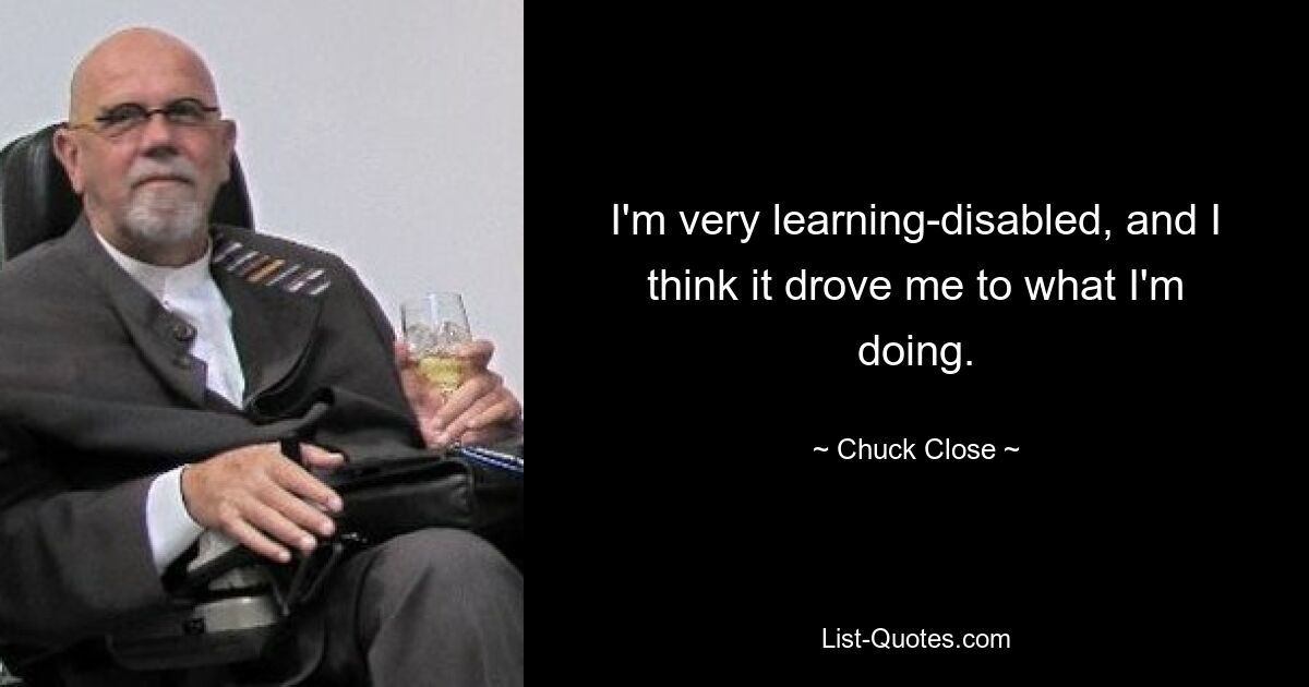 I'm very learning-disabled, and I think it drove me to what I'm doing. — © Chuck Close