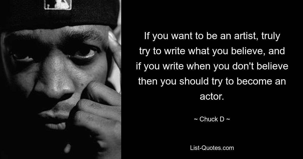 If you want to be an artist, truly try to write what you believe, and if you write when you don't believe then you should try to become an actor. — © Chuck D