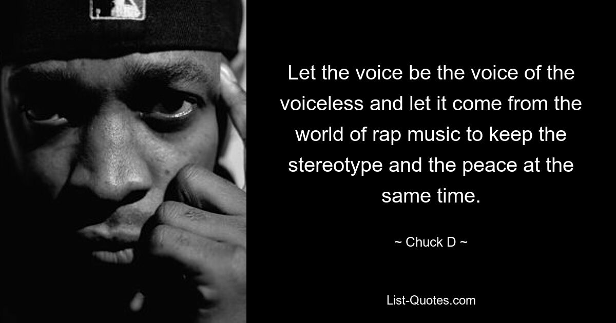 Let the voice be the voice of the voiceless and let it come from the world of rap music to keep the stereotype and the peace at the same time. — © Chuck D