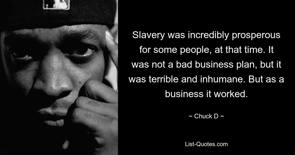 Slavery was incredibly prosperous for some people, at that time. It was not a bad business plan, but it was terrible and inhumane. But as a business it worked. — © Chuck D